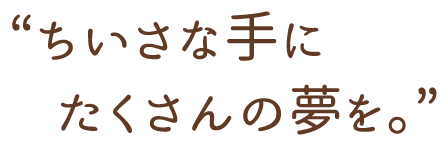 ちいさな手にたくさんの夢を。